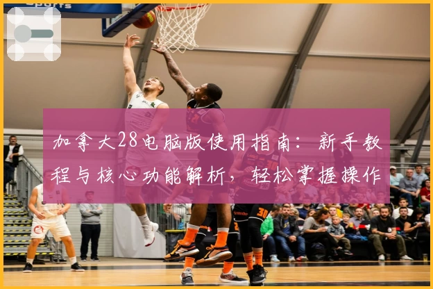 加拿大28电脑版使用指南：新手教程与核心功能解析，轻松掌握操作技巧